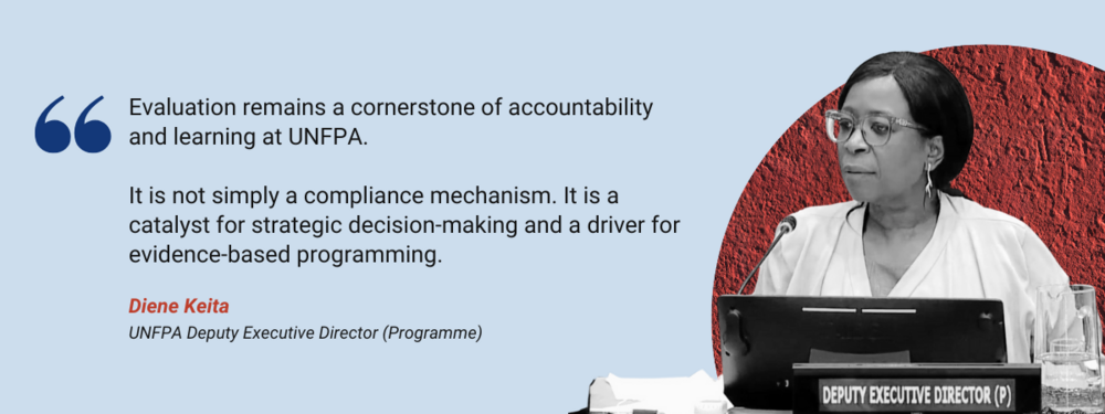 Evaluation remains a cornerstone of accountability and learning at UNFPA.  It is not simply a compliance mechanism. It is a catalyst for strategic decision-making and a driver for evidence-based programming  Diene Kieta, UNFPA Deputy Executive Director, Programme