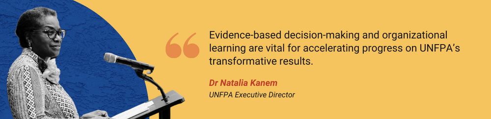 Evidence-based decision-making and organizational learning are vital for accelerating progress on UNFPA’s transformative results.       - Dr. Natalia Kanem, UNFPA Executive Director